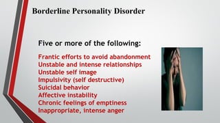 Borderline Personality Disorder
Five or more of the following:
Frantic efforts to avoid abandonment
Unstable and intense relationships
Unstable self image
Impulsivity (self destructive)
Suicidal behavior
Affective instability
Chronic feelings of emptiness
Inappropriate, intense anger
 