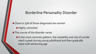Borderline Personality Disorder
•Close to 75% of those diagnosed are women
•Highly comorbid
•The course of the disorder varies
•In the most common pattern, the instability and risk of suicide
reach a peak during young adulthood and then gradually
wane with advancing age
32
 