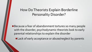 How DoTheorists Explain Borderline
Personality Disorder?
•Because a fear of abandonment tortures so many people
with the disorder, psychodynamic theorists look to early
parental relationships to explain the disorder
•Lack of early acceptance or abuse/neglect by parents
33
 