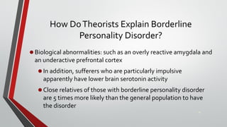 How DoTheorists Explain Borderline
Personality Disorder?
•Biological abnormalities: such as an overly reactive amygdala and
an underactive prefrontal cortex
•In addition, sufferers who are particularly impulsive
apparently have lower brain serotonin activity
•Close relatives of those with borderline personality disorder
are 5 times more likely than the general population to have
the disorder
34
 