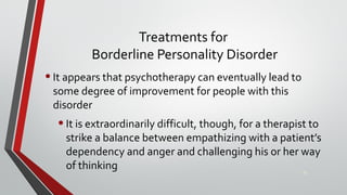 Treatments for
Borderline Personality Disorder
•It appears that psychotherapy can eventually lead to
some degree of improvement for people with this
disorder
•It is extraordinarily difficult, though, for a therapist to
strike a balance between empathizing with a patient’s
dependency and anger and challenging his or her way
of thinking 35
 