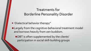 Treatments for
Borderline Personality Disorder
• “Dialectical behavior therapy”
•Largely from the cognitive-behavioral treatment model
and borrows heavily from zen buddism.
•DBT is often supplemented by the clients’
participation in social skill-building groups
36
 
