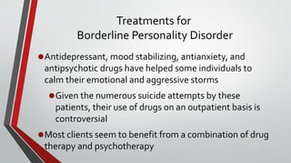 Treatments for
Borderline Personality Disorder
•Antidepressant, mood stabilizing, antianxiety, and
antipsychotic drugs have helped some individuals to
calm their emotional and aggressive storms
•Given the numerous suicide attempts by these
patients, their use of drugs on an outpatient basis is
controversial
•Most clients seem to benefit from a combination of drug
therapy and psychotherapy 37
 
