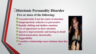 Histrionic Personality Disorder
Five or more of the following:
Uncomfortable if not the center of attention
Inappropriately seductive or provocative
Rapidly shifting and shallow emotions
Use of appearance to draw attention
Speech is impressionistic and lacking in detail
Self-dramatization, theatricality
Suggestibility
Considers relationships more intimate than they
are
 