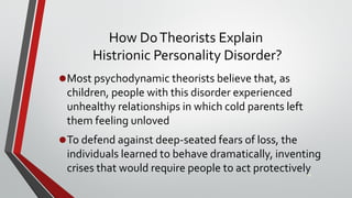 How DoTheorists Explain
Histrionic Personality Disorder?
•Most psychodynamic theorists believe that, as
children, people with this disorder experienced
unhealthy relationships in which cold parents left
them feeling unloved
•To defend against deep-seated fears of loss, the
individuals learned to behave dramatically, inventing
crises that would require people to act protectively39
 