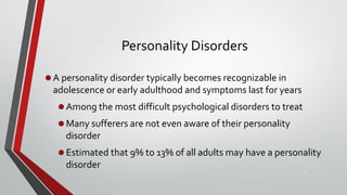 Personality Disorders
•A personality disorder typically becomes recognizable in
adolescence or early adulthood and symptoms last for years
•Among the most difficult psychological disorders to treat
•Many sufferers are not even aware of their personality
disorder
•Estimated that 9% to 13% of all adults may have a personality
disorder
4
 