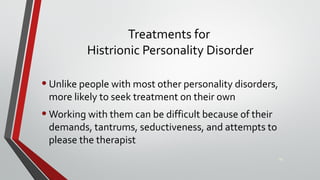 Treatments for
Histrionic Personality Disorder
•Unlike people with most other personality disorders,
more likely to seek treatment on their own
•Working with them can be difficult because of their
demands, tantrums, seductiveness, and attempts to
please the therapist
40
 