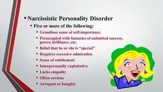 •Narcissistic Personality Disorder
• Five or more of the following:
• Grandiose sense of self-importance
• Preoccupied with fantasies of unlimited success,
power, brilliance, etc.
• Belief that he or she is “special”
• Requires excessive admiration
• Sense of entitlement
• Interpersonally exploitative
• Lacks empathy
• Often envious
• Arrogant or haughty
 