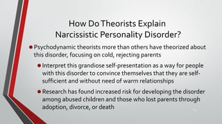 How DoTheorists Explain
Narcissistic Personality Disorder?
•Psychodynamic theorists more than others have theorized about
this disorder, focusing on cold, rejecting parents
•Interpret this grandiose self-presentation as a way for people
with this disorder to convince themselves that they are self-
sufficient and without need of warm relationships
•Research has found increased risk for developing the disorder
among abused children and those who lost parents through
adoption, divorce, or death 42
 