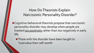 How DoTheorists Explain
Narcissistic Personality Disorder?
•Cognitive-behavioral theorists propose that narcissistic
personality disorder may develop when people are
treated too positively rather than too negatively in early
life
•Those with the disorder have been taught to
“overvalue their self-worth”
43
 