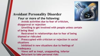 Avoidant Personality Disorder
Four or more of the following:
Avoids activities due to fear of criticism,
disapproval or rejection
Unwilling to get involved with people unless certain
of being liked
Restrained in relationships due to fear of being
shamed or ridiculed
Preoccupied with criticism or rejection in social
situations
Inhibited in new situations due to feelings of
inadequacy
Views self as inept, unappealing, inferior
Reluctant to take personal risks
 