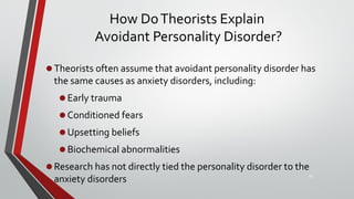 How DoTheorists Explain
Avoidant Personality Disorder?
•Theorists often assume that avoidant personality disorder has
the same causes as anxiety disorders, including:
•Early trauma
•Conditioned fears
•Upsetting beliefs
•Biochemical abnormalities
•Research has not directly tied the personality disorder to the
anxiety disorders 46
 