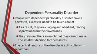 Dependent Personality Disorder
•People with dependent personality disorder have a
pervasive, excessive need to be taken care of
•As a result, they are clinging and obedient, fearing
separation from their loved ones
•They rely on others so much that they cannot make
the smallest decision for themselves
•The central feature of the disorder is a difficulty with
separation
48
 