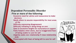 Dependent Personality Disorder
Five or more of the following:
Excessive need for advice and reassurance to make
decisions
Needs others to assume responsibility for most areas
of life
Difficulty expressing disagreement
Difficulty initiating or doing things on own
Goes to excessive lengths for nurturance or support
Feels helpless when alone, due to exaggerated fears
of being unable to care for self
Urgently seeks new relationship if close relationship
ends
Preoccupied with fears of being left to care for self
 