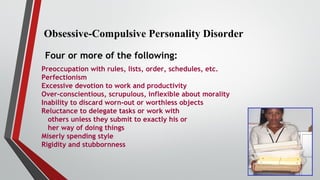 Obsessive-Compulsive Personality Disorder
Four or more of the following:
Preoccupation with rules, lists, order, schedules, etc.
Perfectionism
Excessive devotion to work and productivity
Over-conscientious, scrupulous, inflexible about morality
Inability to discard worn-out or worthless objects
Reluctance to delegate tasks or work with
others unless they submit to exactly his or
her way of doing things
Miserly spending style
Rigidity and stubbornness
 