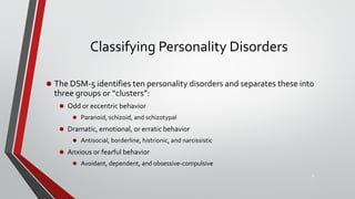 Classifying Personality Disorders
• The DSM-5 identifies ten personality disorders and separates these into
three groups or “clusters”:
• Odd or eccentric behavior
• Paranoid, schizoid, and schizotypal
• Dramatic, emotional, or erratic behavior
• Antisocial, borderline, histrionic, and narcissistic
• Anxious or fearful behavior
• Avoidant, dependent, and obsessive-compulsive
6
 