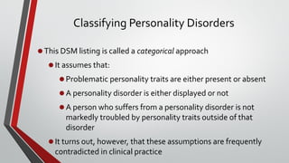 Classifying Personality Disorders
•This DSM listing is called a categorical approach
•It assumes that:
•Problematic personality traits are either present or absent
•A personality disorder is either displayed or not
•A person who suffers from a personality disorder is not
markedly troubled by personality traits outside of that
disorder
•It turns out, however, that these assumptions are frequently
contradicted in clinical practice
7
 