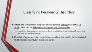 Classifying Personality Disorders
• In fact, the symptom of the personality disorders overlap each other so
much that it can be difficult to distinguish one from another
• In addition, diagnosticians sometimes determine that particular individuals have more
than one personality disorder
• This lack of agreement has raised concerns about the validity (accuracy) and
reliability (consistency) of these categories
8
 