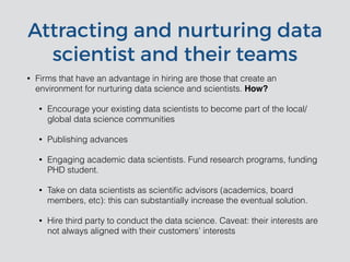 Attracting and nurturing data
scientist and their teams
• Firms that have an advantage in hiring are those that create an
environment for nurturing data science and scientists. How?
• Encourage your existing data scientists to become part of the local/
global data science communities
• Publishing advances
• Engaging academic data scientists. Fund research programs, funding
PHD student.
• Take on data scientists as scientiﬁc advisors (academics, board
members, etc): this can substantially increase the eventual solution.
• Hire third party to conduct the data science. Caveat: their interests are
not always aligned with their customers’ interests
 