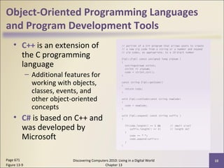 Object-Oriented Programming Languages
and Program Development Tools
• C++ is an extension of
the C programming
language
– Additional features for
working with objects,
classes, events, and
other object-oriented
concepts
• C# is based on C++ and
was developed by
Microsoft
Discovering Computers 2010: Living in a Digital World
Chapter 13
10Page 671
Figure 13-9
 