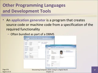 Other Programming Languages
and Development Tools
• An application generator is a program that creates
source code or machine code from a specification of the
required functionality
– Often bundled as part of a DBMS
Discovering Computers 2010: Living in a Digital World
Chapter 13
17Page 676
Figure 13-15
 