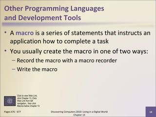Other Programming Languages
and Development Tools
• A macro is a series of statements that instructs an
application how to complete a task
• You usually create the macro in one of two ways:
– Record the macro with a macro recorder
– Write the macro
Discovering Computers 2010: Living in a Digital World
Chapter 13
18Pages 676 - 677
Click to view Web Link,
click Chapter 13, Click
Web Link from left
navigation, then click
Macros below Chapter 13
 