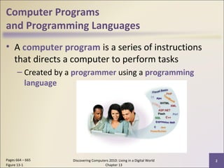 Computer Programs
and Programming Languages
• A computer program is a series of instructions
that directs a computer to perform tasks
– Created by a programmer using a programming
language
Discovering Computers 2010: Living in a Digital World
Chapter 13
2Pages 664 – 665
Figure 13-1
 