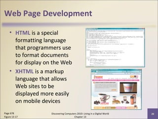 Web Page Development
• HTML is a special
formatting language
that programmers use
to format documents
for display on the Web
• XHTML is a markup
language that allows
Web sites to be
displayed more easily
on mobile devices
Discovering Computers 2010: Living in a Digital World
Chapter 13
20Page 678
Figure 13-17
 