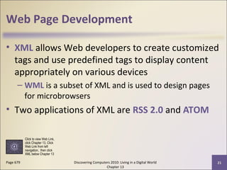 Web Page Development
• XML allows Web developers to create customized
tags and use predefined tags to display content
appropriately on various devices
– WML is a subset of XML and is used to design pages
for microbrowsers
• Two applications of XML are RSS 2.0 and ATOM
Discovering Computers 2010: Living in a Digital World
Chapter 13
21Page 679
Click to view Web Link,
click Chapter 13, Click
Web Link from left
navigation, then click
XML below Chapter 13
 