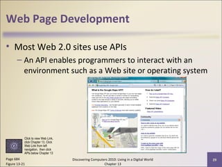 Web Page Development
• Most Web 2.0 sites use APIs
– An API enables programmers to interact with an
environment such as a Web site or operating system
Discovering Computers 2010: Living in a Digital World
Chapter 13
29Page 684
Figure 13-21
Click to view Web Link,
click Chapter 13, Click
Web Link from left
navigation, then click
APIs below Chapter 13
 
