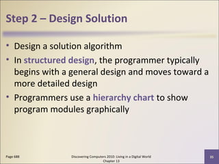 Step 2 – Design Solution
• Design a solution algorithm
• In structured design, the programmer typically
begins with a general design and moves toward a
more detailed design
• Programmers use a hierarchy chart to show
program modules graphically
Discovering Computers 2010: Living in a Digital World
Chapter 13
35Page 688
 