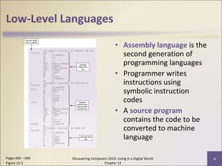 Low-Level Languages
• Assembly language is the
second generation of
programming languages
• Programmer writes
instructions using
symbolic instruction
codes
• A source program
contains the code to be
converted to machine
language
Discovering Computers 2010: Living in a Digital World
Chapter 13
4Pages 665 – 666
Figure 13-3
 