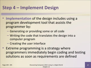 Step 4 – Implement Design
• Implementation of the design includes using a
program development tool that assists the
programmer by:
– Generating or providing some or all code
– Writing the code that translates the design into a
computer program
– Creating the user interface
• Extreme programming is a strategy where
programmers immediately begin coding and testing
solutions as soon as requirements are defined
Discovering Computers 2010: Living in a Digital World
Chapter 13
47Pages 694 - 695
 
