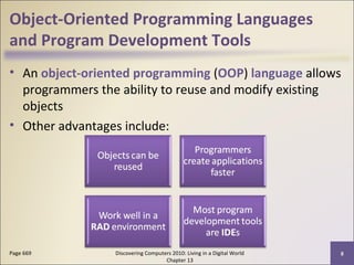 Object-Oriented Programming Languages
and Program Development Tools
• An object-oriented programming (OOP) language allows
programmers the ability to reuse and modify existing
objects
• Other advantages include:
Discovering Computers 2010: Living in a Digital World
Chapter 13
8Page 669
 