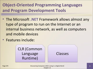 Object-Oriented Programming Languages
and Program Development Tools
• The Microsoft .NET Framework allows almost any
type of program to run on the Internet or an
internal business network, as well as computers
and mobile devices
• Features include:
Discovering Computers 2010: Living in a Digital World
Chapter 13
9Page 670
 