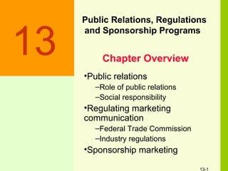 13-1
Public Relations, Regulations
and Sponsorship Programs
13
•Public relations
–Role of public relations
–Social responsibility
•Regulating marketing
communication
–Federal Trade Commission
–Industry regulations
•Sponsorship marketing
Chapter Overview
 