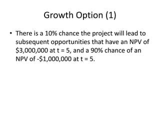 Growth Option (1)
• There is a 10% chance the project will lead to
subsequent opportunities that have an NPV of
$3,000,000 at t = 5, and a 90% chance of an
NPV of -$1,000,000 at t = 5.
 
