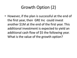 Growth Option (2)
• However, if the plan is successful at the end of
the first year, then GRE Inc could invest
another $1M at the end of the first year. This
additional investment is expected to yield an
additional cash flow of $5 the following year.
What is the value of the growth option?
 