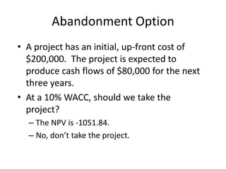 Abandonment Option
• A project has an initial, up-front cost of
$200,000. The project is expected to
produce cash flows of $80,000 for the next
three years.
• At a 10% WACC, should we take the
project?
– The NPV is -1051.84.
– No, don’t take the project.
 