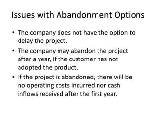 Issues with Abandonment Options
• The company does not have the option to
delay the project.
• The company may abandon the project
after a year, if the customer has not
adopted the product.
• If the project is abandoned, there will be
no operating costs incurred nor cash
inflows received after the first year.
 