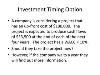 Investment Timing Option
• A company is considering a project that
has an up-front cost of $100,000. The
project is expected to produce cash flows
of $33,500 at the end of each of the next
four years. The project has a WACC = 10%.
• Should they take the project now?
• However, if the company waits a year they
will find out more information.
 