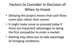 Factors to Consider In Decision of
When to Invest
• Delaying the project means that cash flows
come later rather than sooner.
• It might make sense to proceed today if
there are important advantages to being
the first competitor to enter a market.
• Waiting may allow you to take advantage
of changing conditions.
 