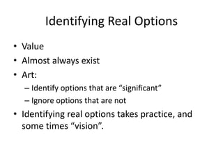 Identifying Real Options
• Value
• Almost always exist
• Art:
– Identify options that are “significant”
– Ignore options that are not
• Identifying real options takes practice, and
some times “vision”.
 