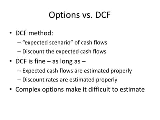 Options vs. DCF
• DCF method:
– “expected scenario” of cash flows
– Discount the expected cash flows
• DCF is fine – as long as –
– Expected cash flows are estimated properly
– Discount rates are estimated properly
• Complex options make it difficult to estimate
 