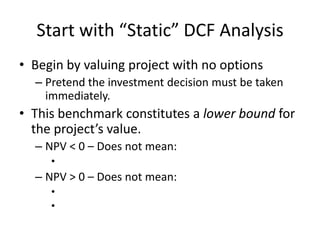 Start with “Static” DCF Analysis
• Begin by valuing project with no options
– Pretend the investment decision must be taken
immediately.
• This benchmark constitutes a lower bound for
the project’s value.
– NPV < 0 – Does not mean:
•
– NPV > 0 – Does not mean:
•
•
 