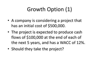 Growth Option (1)
• A company is considering a project that
has an initial cost of $500,000.
• The project is expected to produce cash
flows of $100,000 at the end of each of
the next 5 years, and has a WACC of 12%.
• Should they take the project?
 