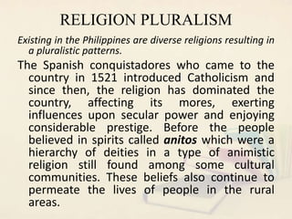 RELIGION PLURALISM
Existing in the Philippines are diverse religions resulting in
a pluralistic patterns.
The Spanish conq...