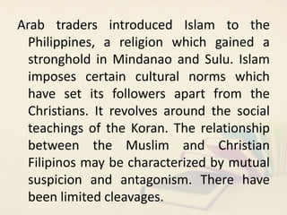 Arab traders introduced Islam to the
Philippines, a religion which gained a
stronghold in Mindanao and Sulu. Islam
imposes...
