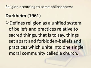 Religion according to some philosophers:
Durkheim (1961)
Defines religion as a unified system
of beliefs and practices relative to
sacred things, that is to say, things
set apart and forbidden-beliefs and
practices which unite into one single
moral community called a church.
 