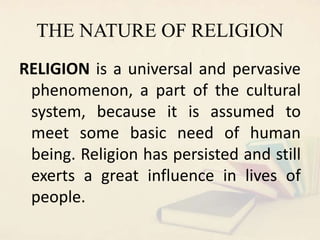THE NATURE OF RELIGION
RELIGION is a universal and pervasive
phenomenon, a part of the cultural
system, because it is assumed to
meet some basic need of human
being. Religion has persisted and still
exerts a great influence in lives of
people.
 